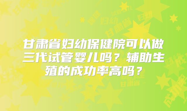甘肃省妇幼保健院可以做三代试管婴儿吗?辅助生殖的成功率高吗?