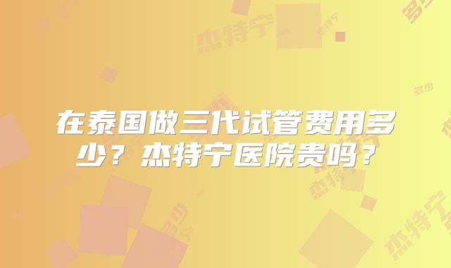 在泰国做三代试管费用多少?杰特宁医院贵吗?