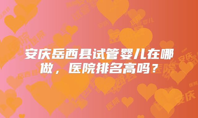 安庆岳西县试管婴儿在哪做,医院排名高吗?
