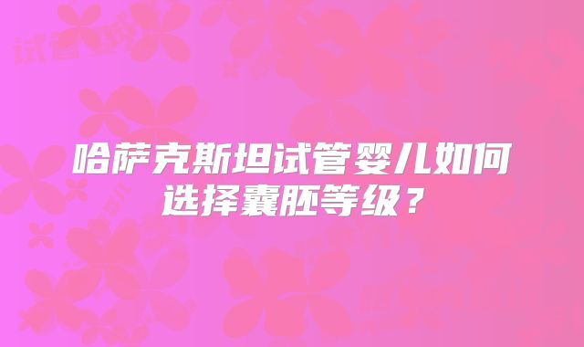 哈萨克斯坦试管婴儿如何选择囊胚等级?