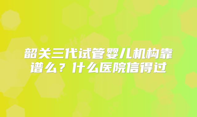 韶关三代试管婴儿机构靠谱么？什么医院信得过