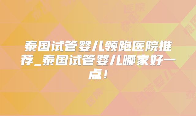 泰国试管婴儿领跑医院推荐_泰国试管婴儿哪家好一点!