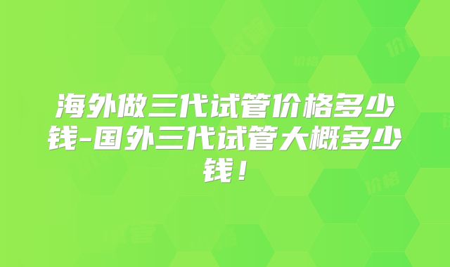 海外做三代试管价格多少钱-国外三代试管大概多少钱!