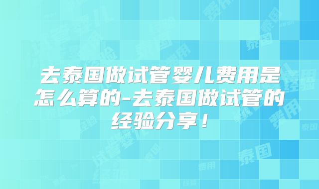 去泰国做试管婴儿费用是怎么算的-去泰国做试管的经验分享!