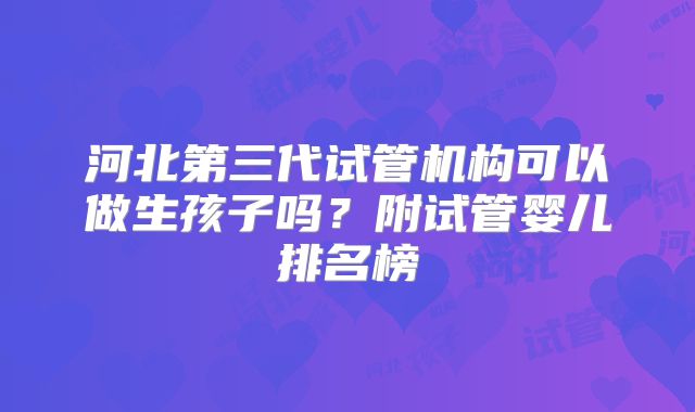 河北第三代试管机构可以做生孩子吗?附试管婴儿排名榜