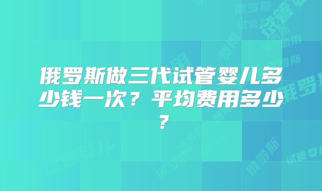 俄罗斯做三代试管婴儿多少钱一次?平均费用多少?