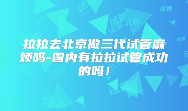 拉拉去北京做三代试管麻烦吗-国内有拉拉试管成功的吗!