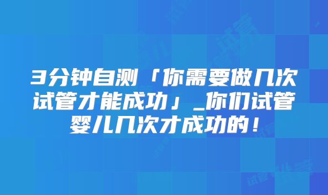 3分钟自测「你需要做几次试管才能成功」_你们试管婴儿几次才成功的!