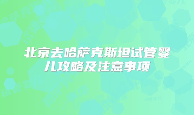 北京去哈萨克斯坦试管婴儿攻略及注意事项