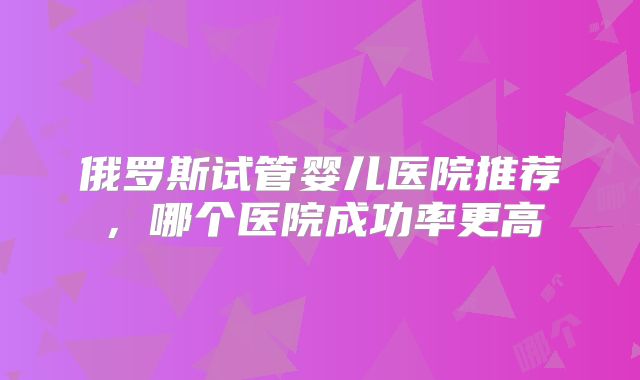 俄罗斯试管婴儿医院推荐,哪个医院成功率更高