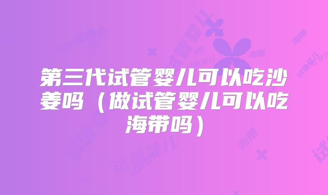 第三代试管婴儿可以吃沙姜吗(做试管婴儿可以吃海带吗)