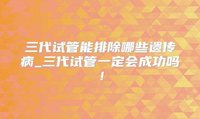 三代试管能排除哪些遗传病_三代试管一定会成功吗!
