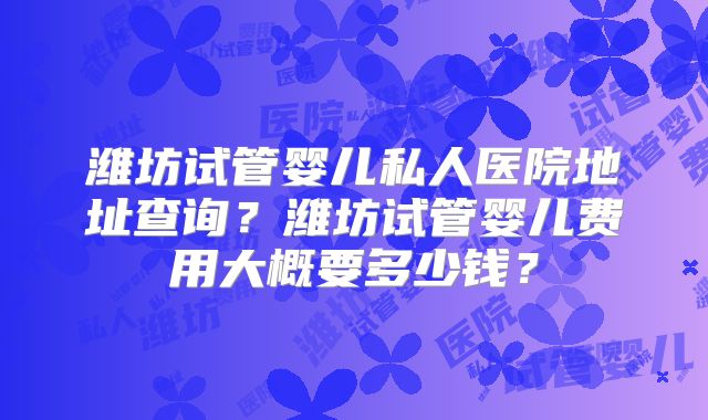 潍坊试管婴儿私人医院地址查询?潍坊试管婴儿费用大概要多少钱?