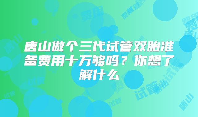 唐山做个三代试管双胎准备费用十万够吗？你想了解什么