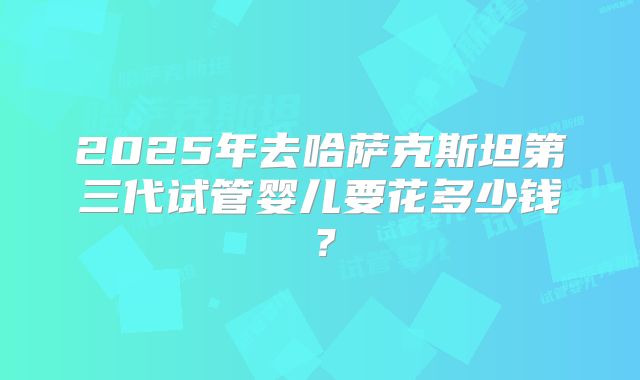 2025年去哈萨克斯坦第三代试管婴儿要花多少钱?