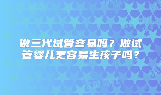 做三代试管容易吗?做试管婴儿更容易生孩子吗?