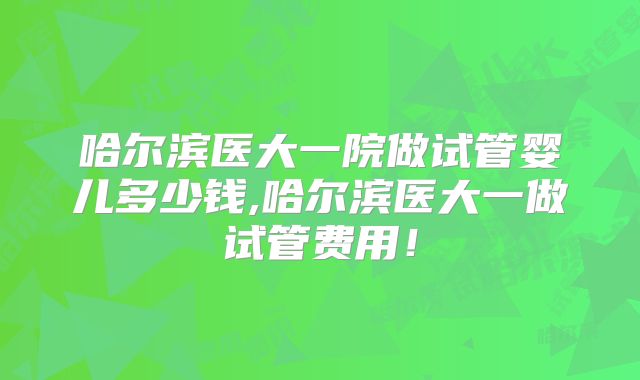 哈尔滨医大一院做试管婴儿多少钱,哈尔滨医大一做试管费用！