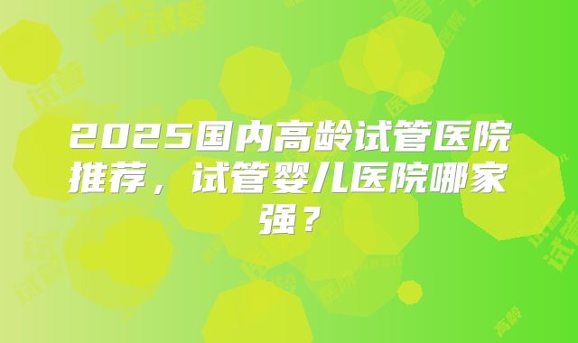 2025国内高龄试管医院推荐，试管婴儿医院哪家强？