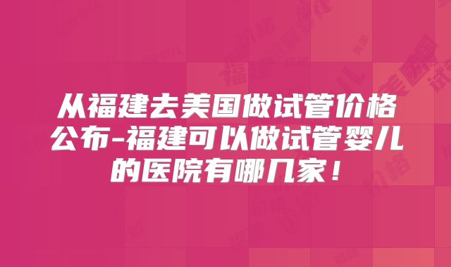从福建去美国做试管价格公布-福建可以做试管婴儿的医院有哪几家!