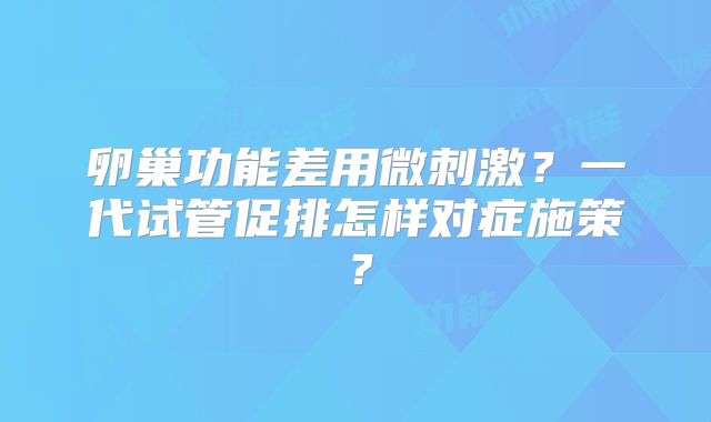 卵巢功能差用微刺激?一代试管促排怎样对症施策?