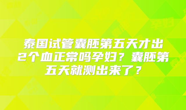 泰国试管囊胚第五天才出2个血正常吗孕妇？囊胚第五天就测出来了？