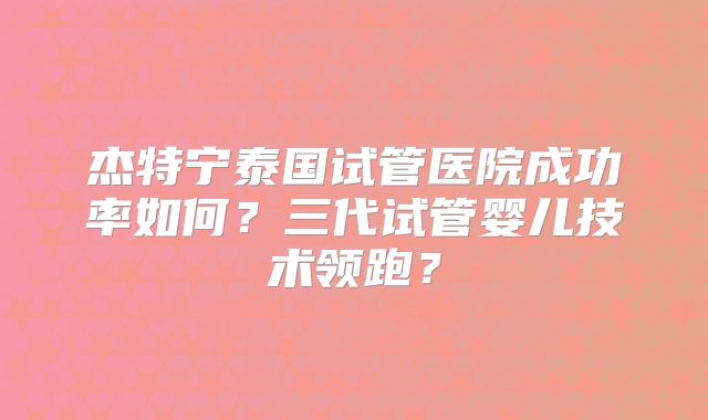 杰特宁泰国试管医院成功率如何?三代试管婴儿技术领跑?