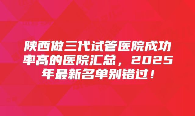 陕西做三代试管医院成功率高的医院汇总，2025年最新名单别错过！