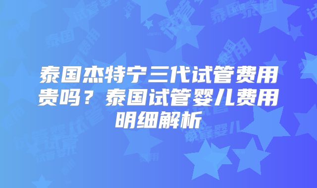 泰国杰特宁三代试管费用贵吗？泰国试管婴儿费用明细解析
