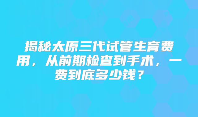 揭秘太原三代试管生育费用，从前期检查到手术，一费到底多少钱？