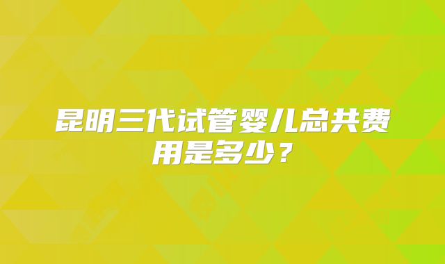 昆明三代试管婴儿总共费用是多少?