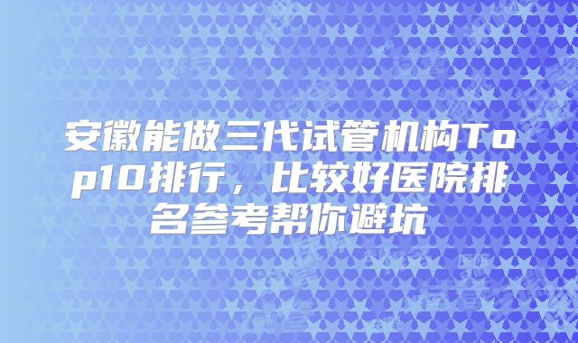 安徽能做三代试管机构Top10排行，比较好医院排名参考帮你避坑