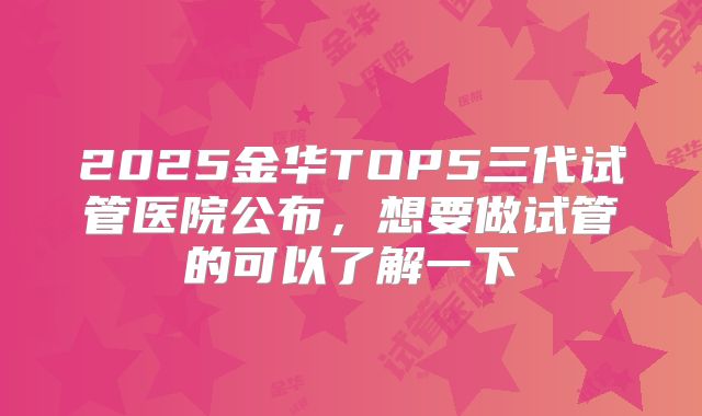 2025金华TOP5三代试管医院公布,想要做试管的可以了解一下