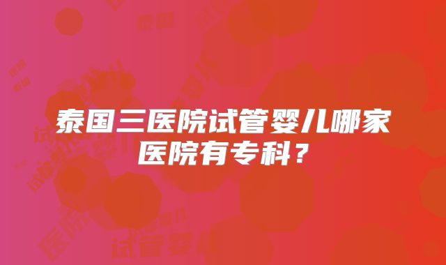 泰国三医院试管婴儿哪家医院有专科?