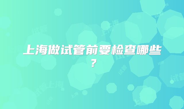 上海做试管前要检查哪些?