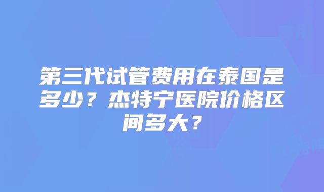 第三代试管费用在泰国是多少?杰特宁医院价格区间多大?