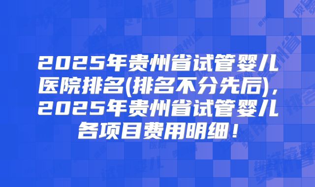 2025年贵州省试管婴儿医院排名(排名不分先后),2025年贵州省试管婴儿各项目费用明细!