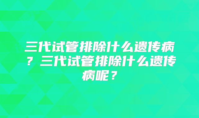 三代试管排除什么遗传病?三代试管排除什么遗传病呢?