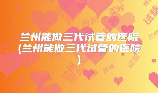 兰州能做三代试管的医院(兰州能做三代试管的医院)
