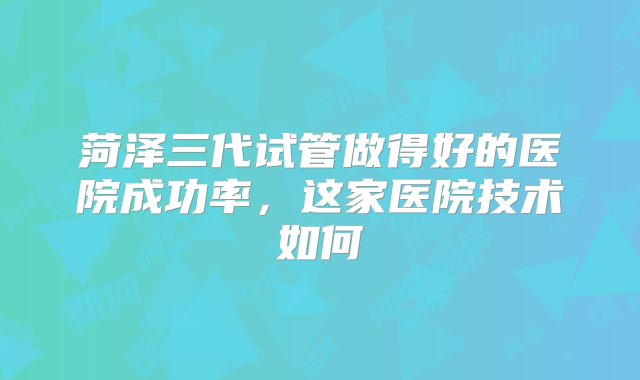 菏泽三代试管做得好的医院成功率,这家医院技术如何