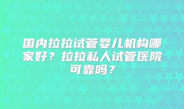 国内拉拉试管婴儿机构哪家好?拉拉私人试管医院可靠吗?