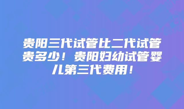 贵阳三代试管比二代试管贵多少!贵阳妇幼试管婴儿第三代费用!