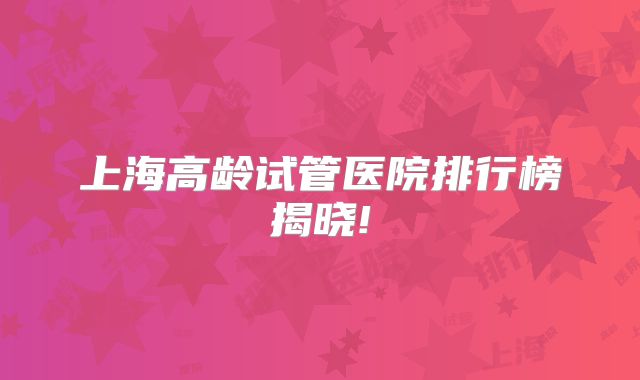 上海高龄试管医院排行榜揭晓!