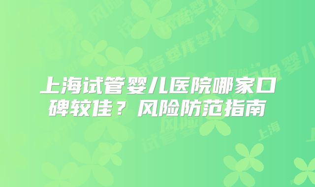 上海试管婴儿医院哪家口碑较佳？风险防范指南