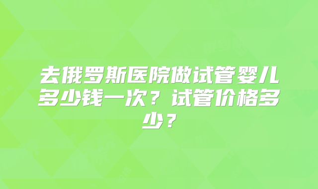去俄罗斯医院做试管婴儿多少钱一次？试管价格多少？