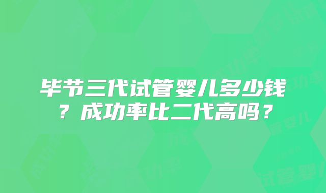 毕节三代试管婴儿多少钱?成功率比二代高吗?