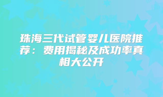 珠海三代试管婴儿医院推荐:费用揭秘及成功率真相大公开