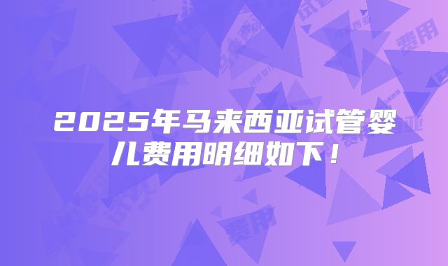 2025年马来西亚试管婴儿费用明细如下!