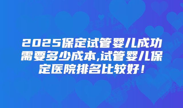 2025保定试管婴儿成功需要多少成本,试管婴儿保定医院排名比较好！
