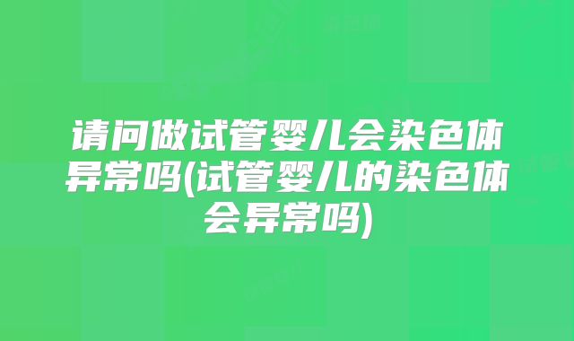 请问做试管婴儿会染色体异常吗(试管婴儿的染色体会异常吗)