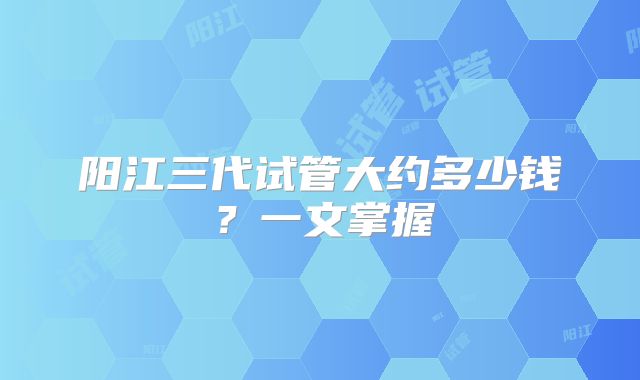 阳江三代试管大约多少钱？一文掌握